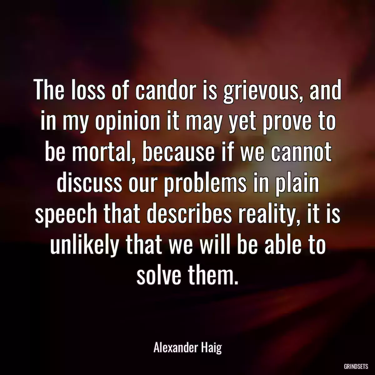 The loss of candor is grievous, and in my opinion it may yet prove to be mortal, because if we cannot discuss our problems in plain speech that describes reality, it is unlikely that we will be able to solve them.