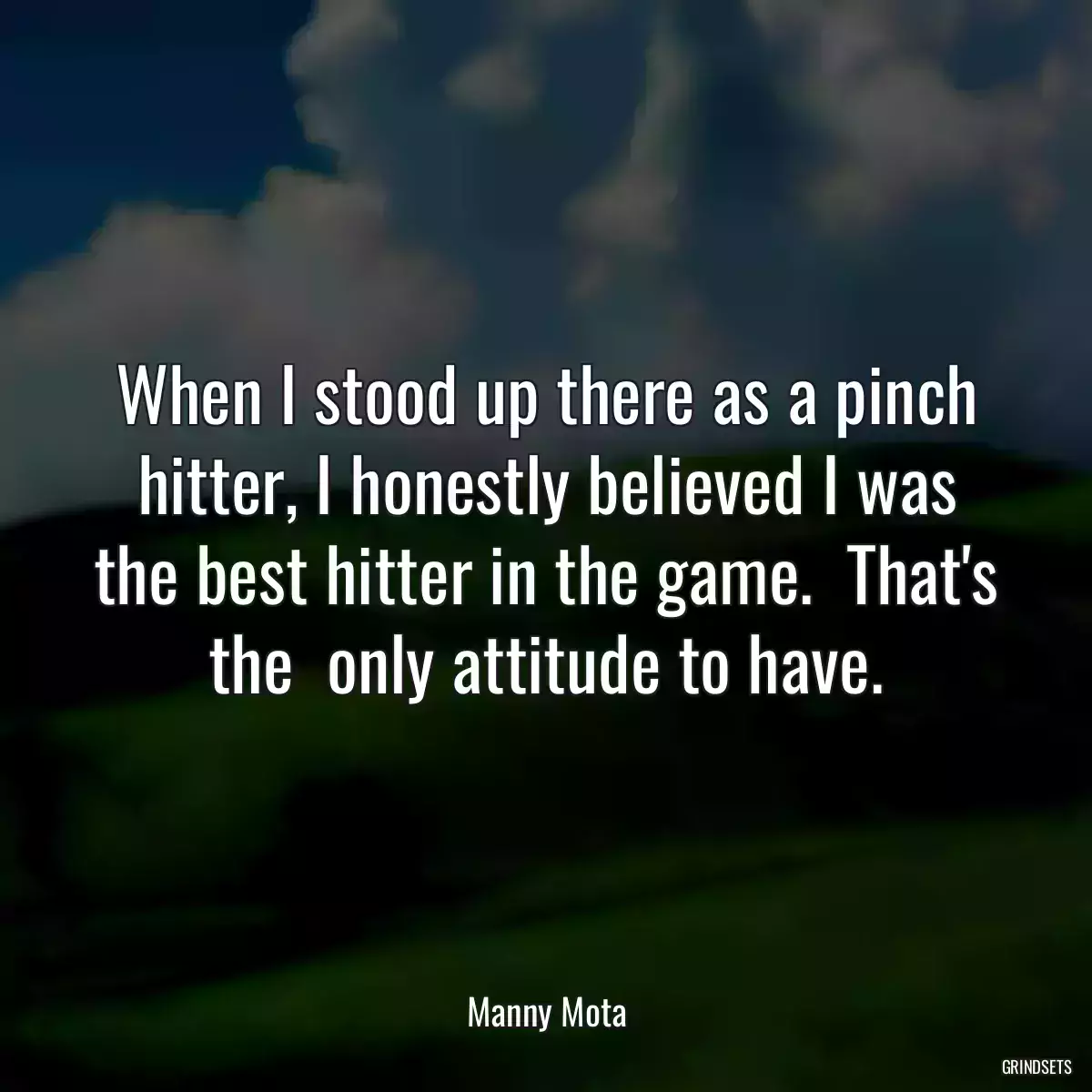 When I stood up there as a pinch hitter, I honestly believed I was the best hitter in the game.  That\'s the  only attitude to have.