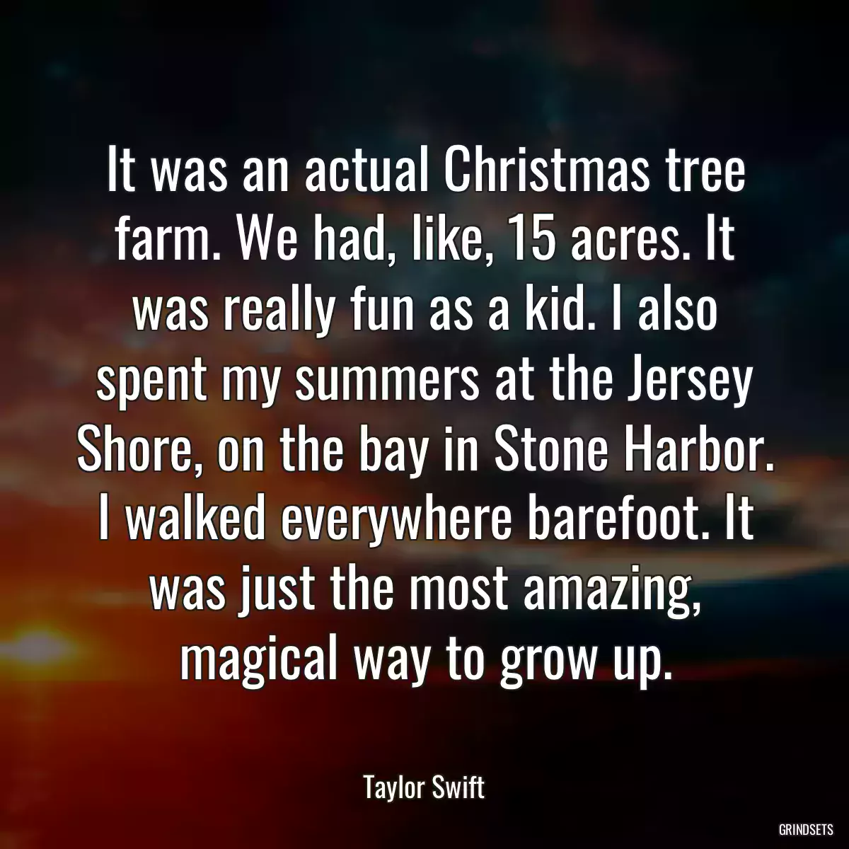 It was an actual Christmas tree farm. We had, like, 15 acres. It was really fun as a kid. I also spent my summers at the Jersey Shore, on the bay in Stone Harbor. I walked everywhere barefoot. It was just the most amazing, magical way to grow up.