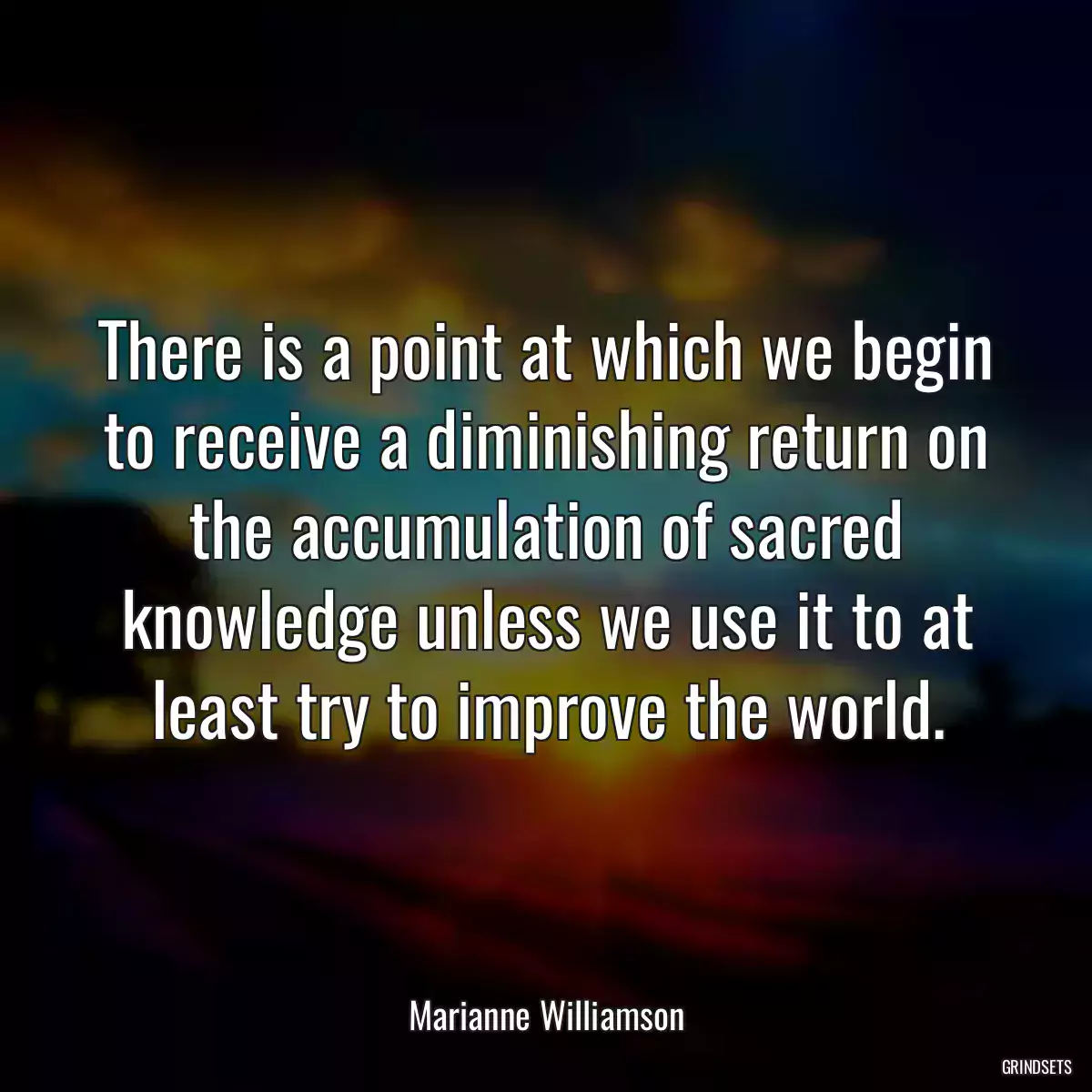 There is a point at which we begin to receive a diminishing return on the accumulation of sacred knowledge unless we use it to at least try to improve the world.