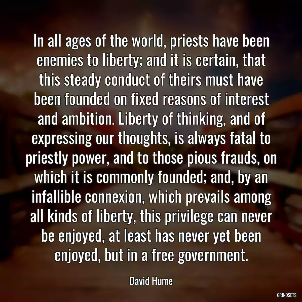 In all ages of the world, priests have been enemies to liberty; and it is certain, that this steady conduct of theirs must have been founded on fixed reasons of interest and ambition. Liberty of thinking, and of expressing our thoughts, is always fatal to priestly power, and to those pious frauds, on which it is commonly founded; and, by an infallible connexion, which prevails among all kinds of liberty, this privilege can never be enjoyed, at least has never yet been enjoyed, but in a free government.