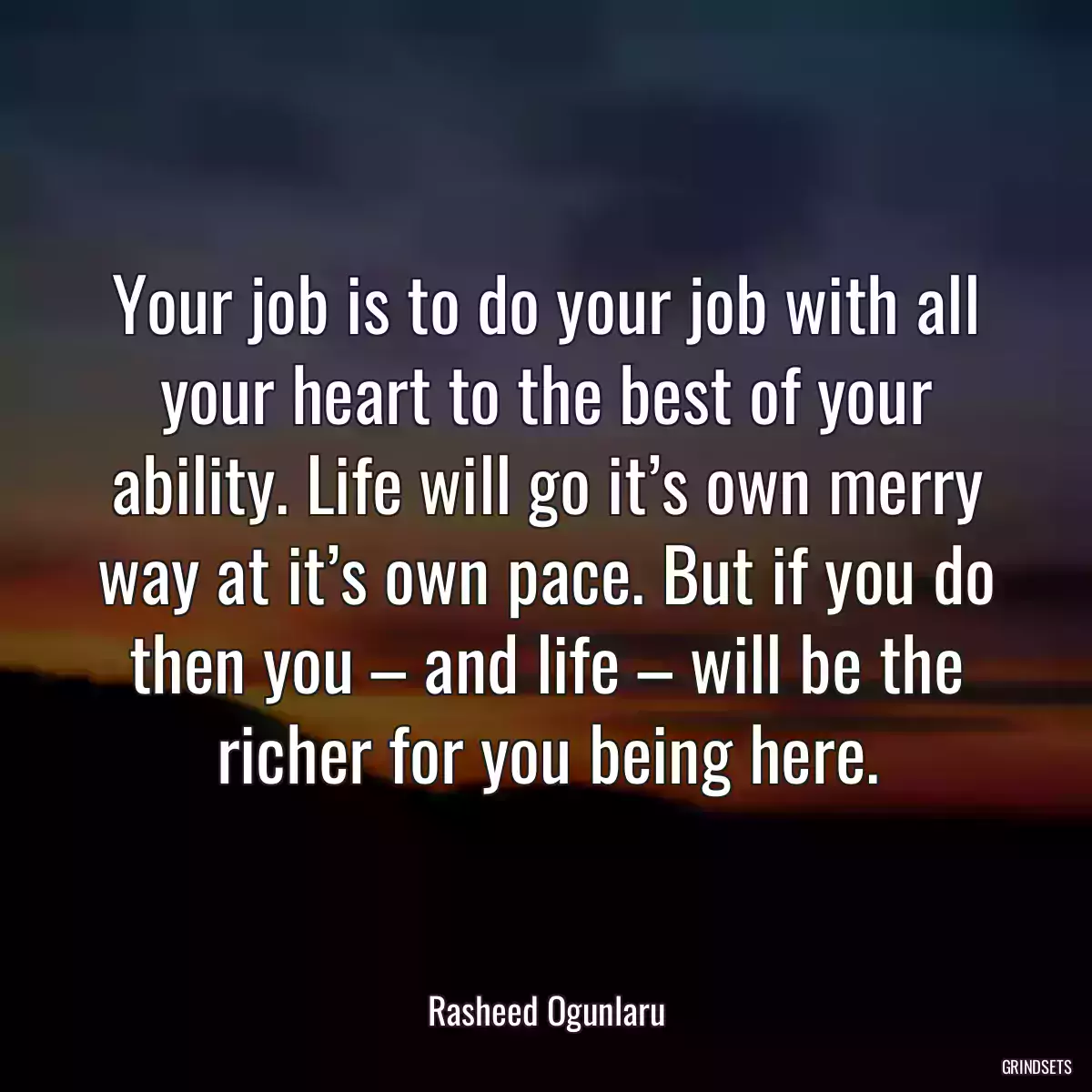 Your job is to do your job with all your heart to the best of your ability. Life will go it’s own merry way at it’s own pace. But if you do then you – and life – will be the richer for you being here.