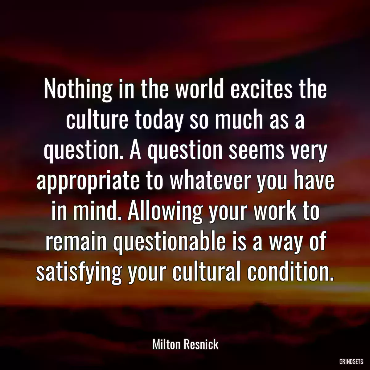 Nothing in the world excites the culture today so much as a question. A question seems very appropriate to whatever you have in mind. Allowing your work to remain questionable is a way of satisfying your cultural condition.