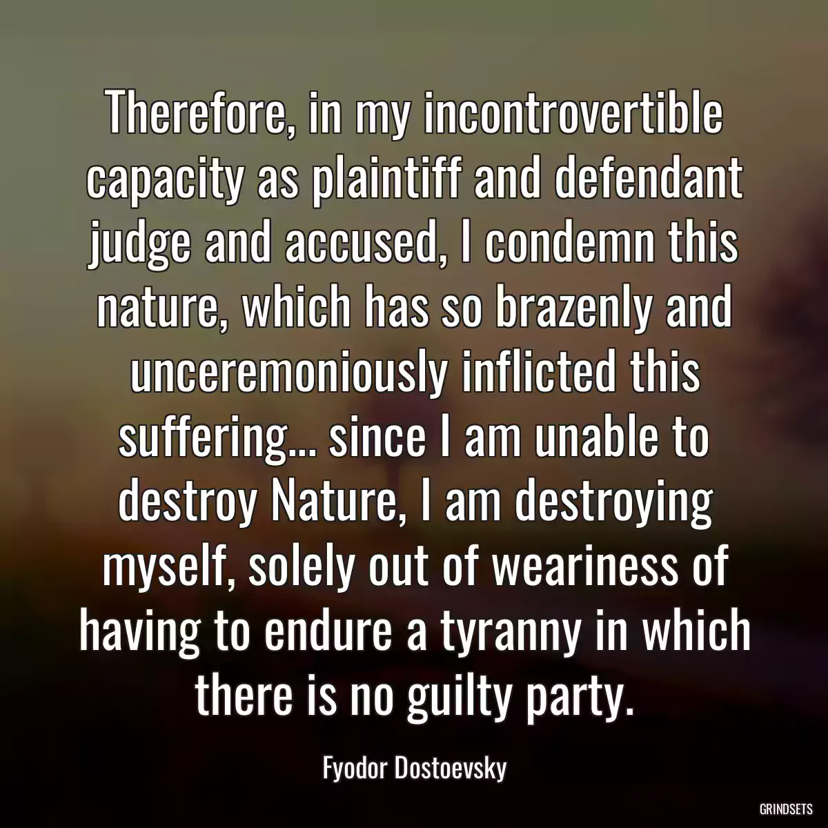 Therefore, in my incontrovertible capacity as plaintiff and defendant judge and accused, I condemn this nature, which has so brazenly and unceremoniously inflicted this suffering... since I am unable to destroy Nature, I am destroying myself, solely out of weariness of having to endure a tyranny in which there is no guilty party.