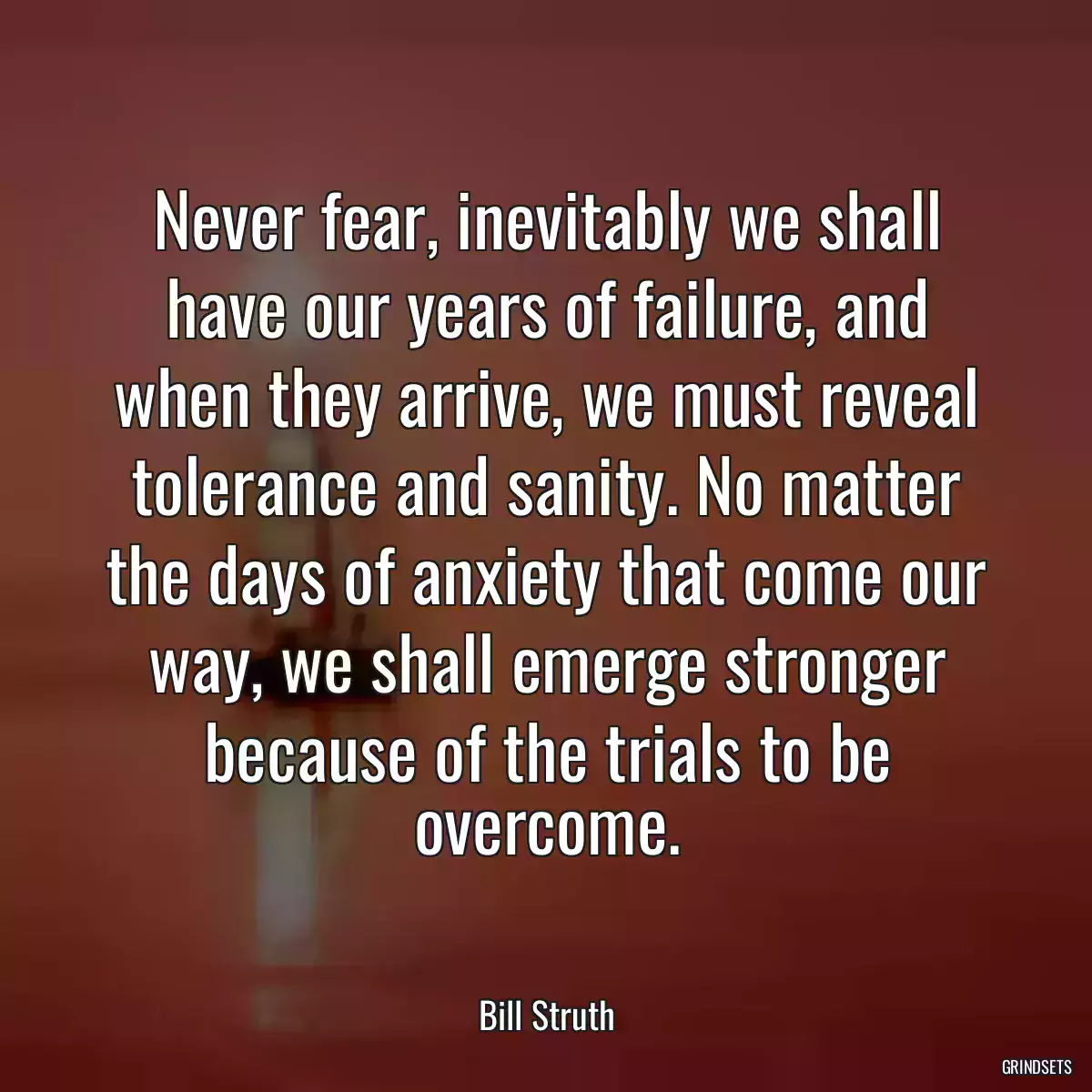 Never fear, inevitably we shall have our years of failure, and when they arrive, we must reveal tolerance and sanity. No matter the days of anxiety that come our way, we shall emerge stronger because of the trials to be overcome.