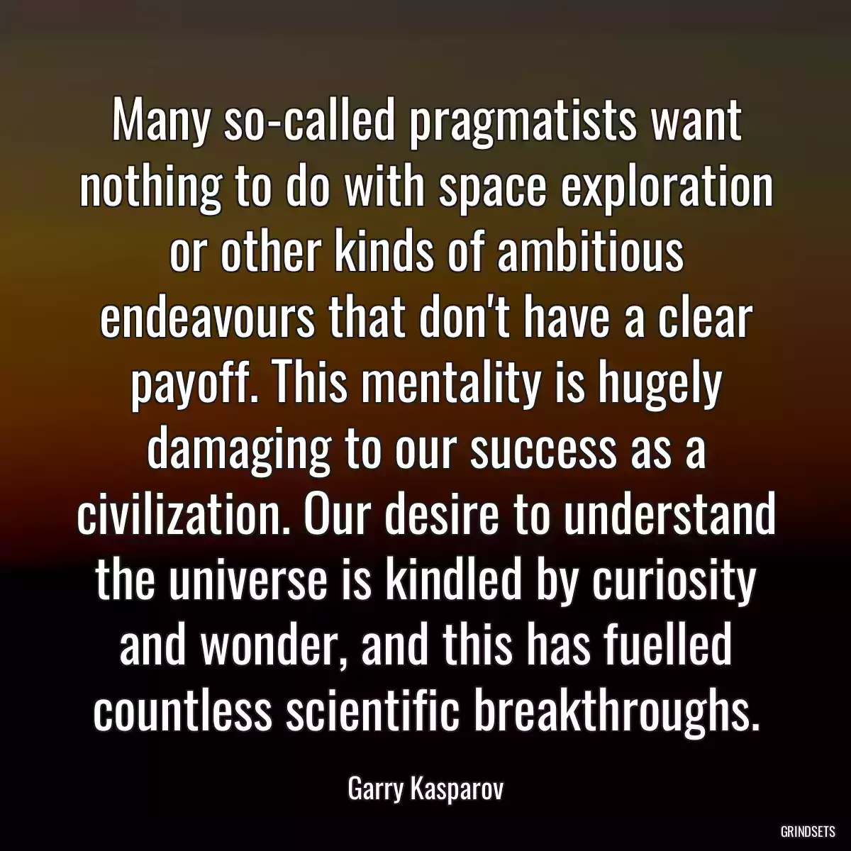 Many so-called pragmatists want nothing to do with space exploration or other kinds of ambitious endeavours that don\'t have a clear payoff. This mentality is hugely damaging to our success as a civilization. Our desire to understand the universe is kindled by curiosity and wonder, and this has fuelled countless scientific breakthroughs.