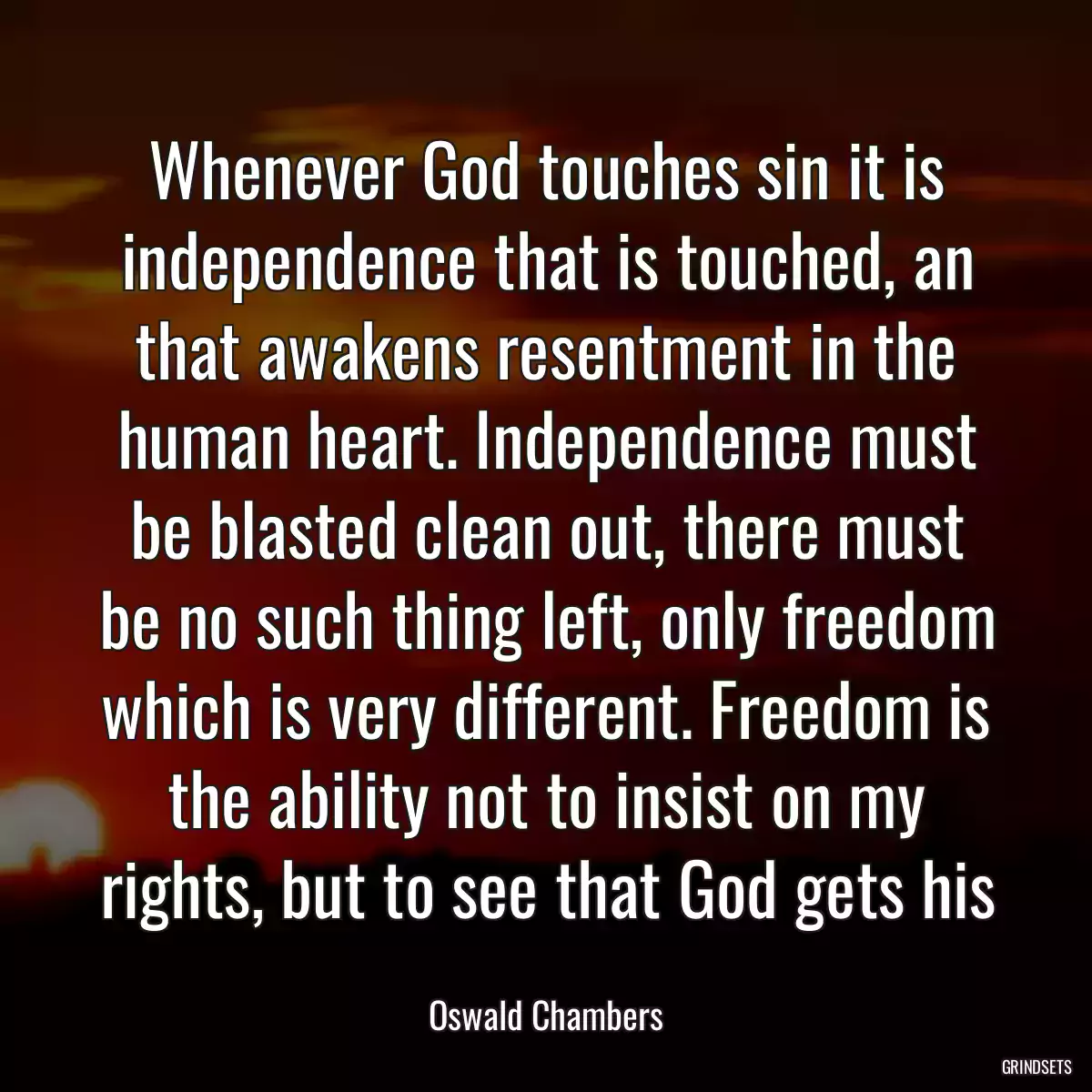 Whenever God touches sin it is independence that is touched, an that awakens resentment in the human heart. Independence must be blasted clean out, there must be no such thing left, only freedom which is very different. Freedom is the ability not to insist on my rights, but to see that God gets his