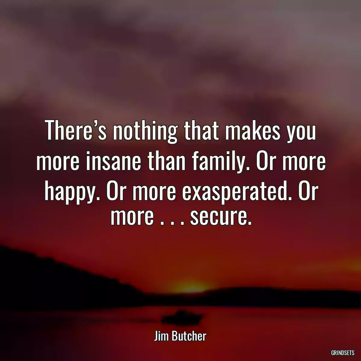 There’s nothing that makes you more insane than family. Or more happy. Or more exasperated. Or more . . . secure.