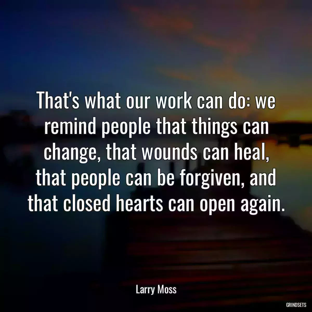 That\'s what our work can do: we remind people that things can change, that wounds can heal, that people can be forgiven, and that closed hearts can open again.