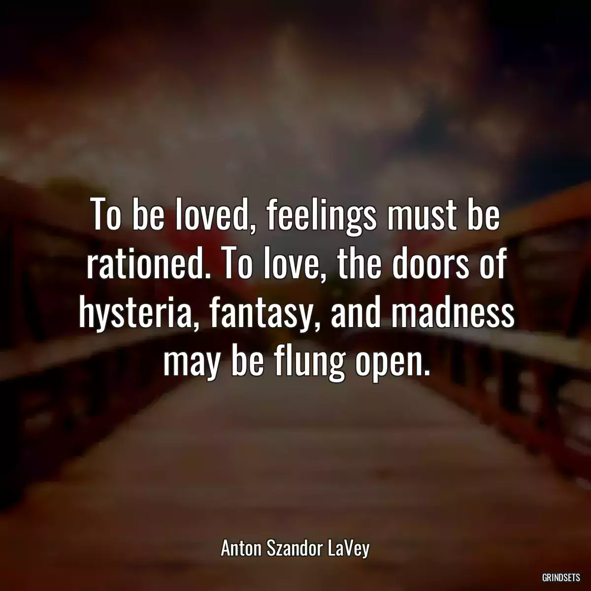 To be loved, feelings must be rationed. To love, the doors of hysteria, fantasy, and madness may be flung open.