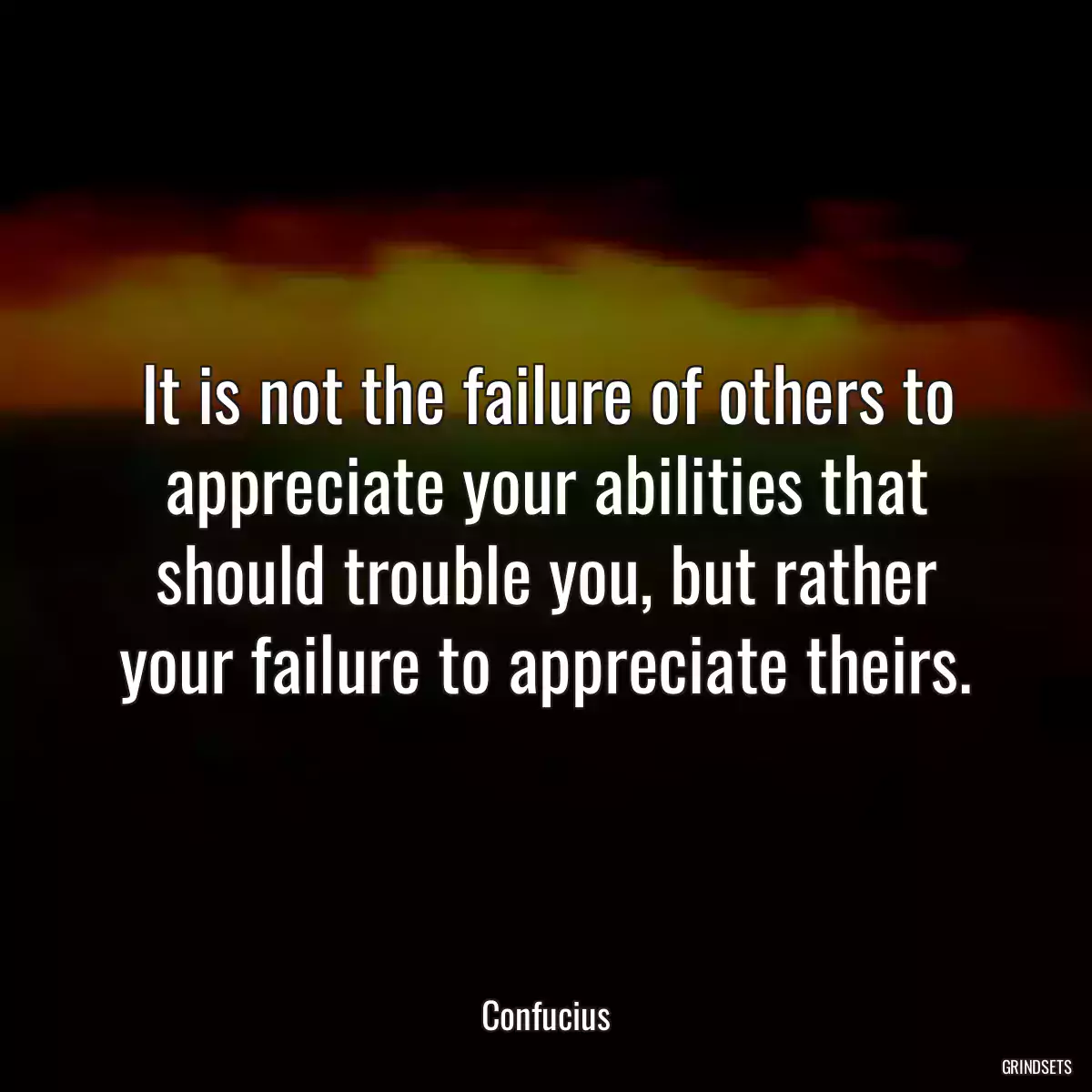 It is not the failure of others to appreciate your abilities that should trouble you, but rather your failure to appreciate theirs.