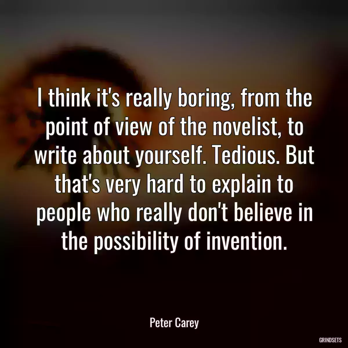 I think it\'s really boring, from the point of view of the novelist, to write about yourself. Tedious. But that\'s very hard to explain to people who really don\'t believe in the possibility of invention.