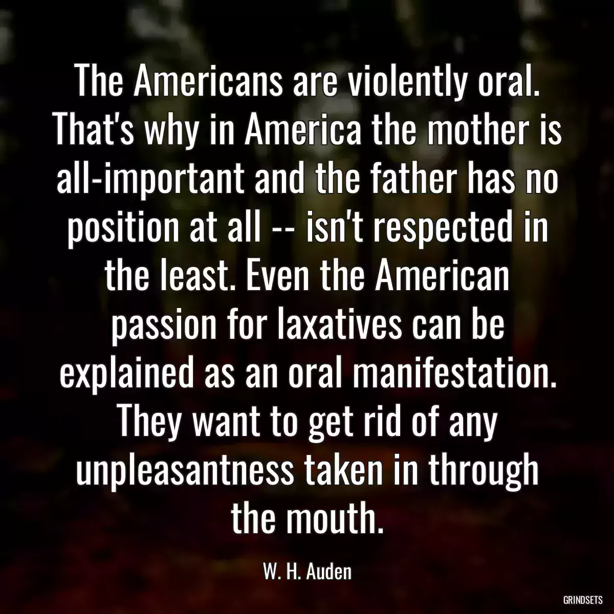 The Americans are violently oral. That\'s why in America the mother is all-important and the father has no position at all -- isn\'t respected in the least. Even the American passion for laxatives can be explained as an oral manifestation. They want to get rid of any unpleasantness taken in through the mouth.