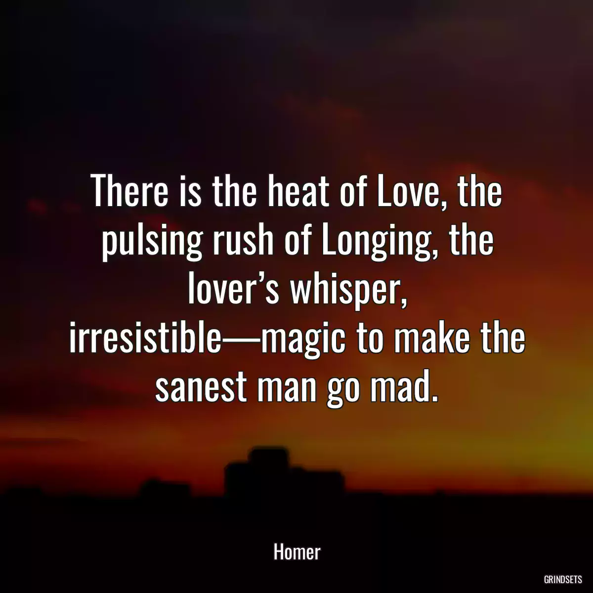 There is the heat of Love, the pulsing rush of Longing, the lover’s whisper, irresistible—magic to make the sanest man go mad.