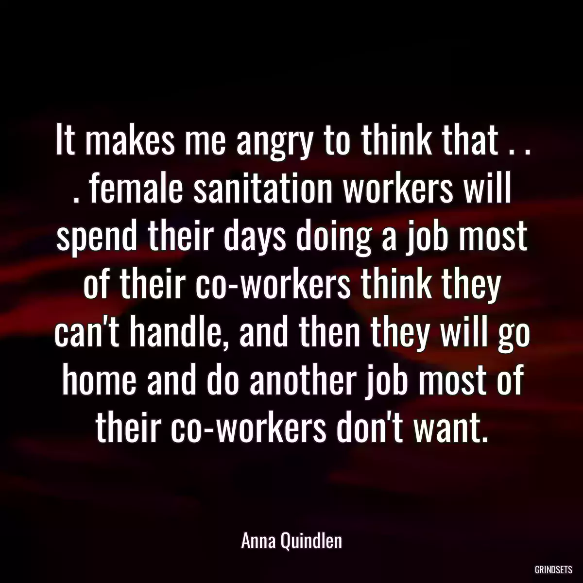 It makes me angry to think that . . . female sanitation workers will spend their days doing a job most of their co-workers think they can\'t handle, and then they will go home and do another job most of their co-workers don\'t want.