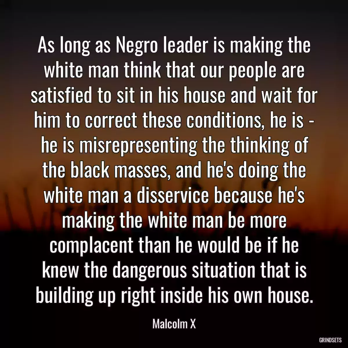 As long as Negro leader is making the white man think that our people are satisfied to sit in his house and wait for him to correct these conditions, he is - he is misrepresenting the thinking of the black masses, and he\'s doing the white man a disservice because he\'s making the white man be more complacent than he would be if he knew the dangerous situation that is building up right inside his own house.