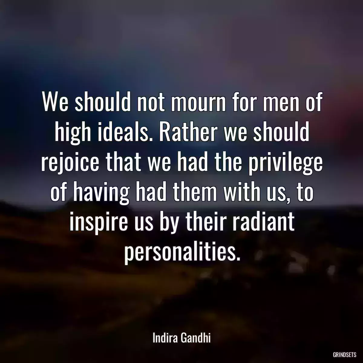 We should not mourn for men of high ideals. Rather we should rejoice that we had the privilege of having had them with us, to inspire us by their radiant personalities.