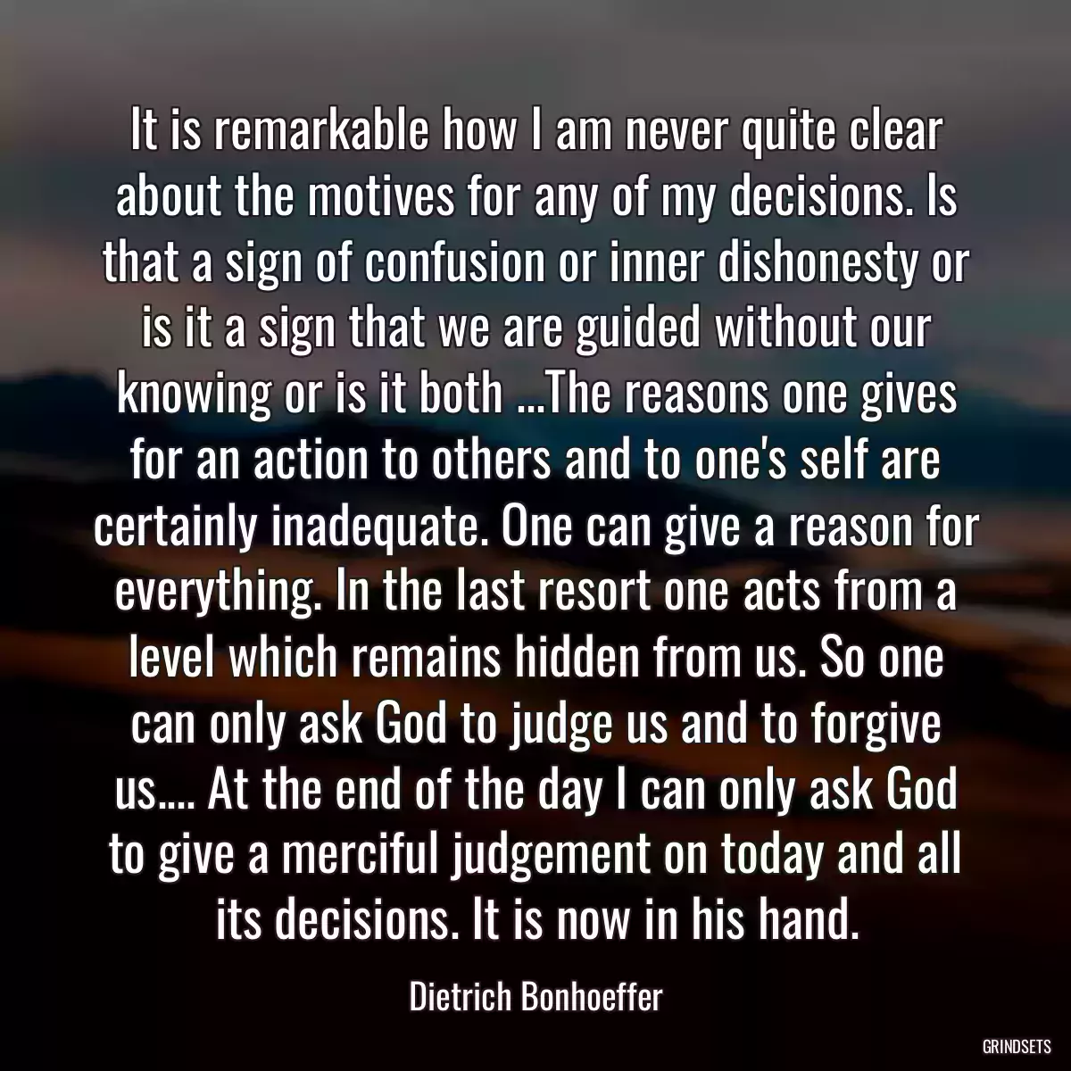 It is remarkable how I am never quite clear about the motives for any of my decisions. Is that a sign of confusion or inner dishonesty or is it a sign that we are guided without our knowing or is it both ...The reasons one gives for an action to others and to one\'s self are certainly inadequate. One can give a reason for everything. In the last resort one acts from a level which remains hidden from us. So one can only ask God to judge us and to forgive us.... At the end of the day I can only ask God to give a merciful judgement on today and all its decisions. It is now in his hand.