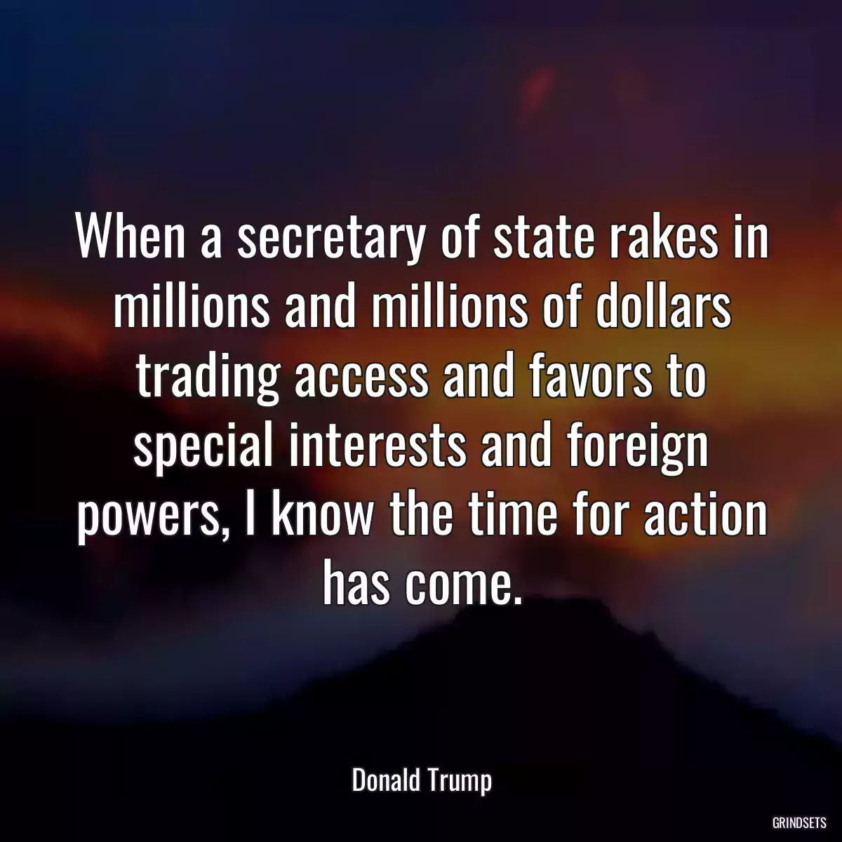 When a secretary of state rakes in millions and millions of dollars trading access and favors to special interests and foreign powers, I know the time for action has come.