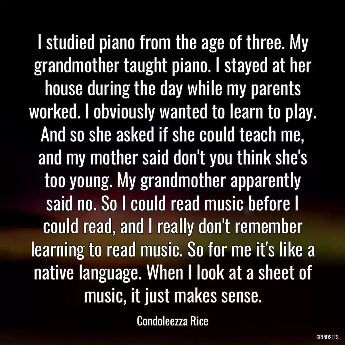 I studied piano from the age of three. My grandmother taught piano. I stayed at her house during the day while my parents worked. I obviously wanted to learn to play. And so she asked if she could teach me, and my mother said don\'t you think she\'s too young. My grandmother apparently said no. So I could read music before I could read, and I really don\'t remember learning to read music. So for me it\'s like a native language. When I look at a sheet of music, it just makes sense.