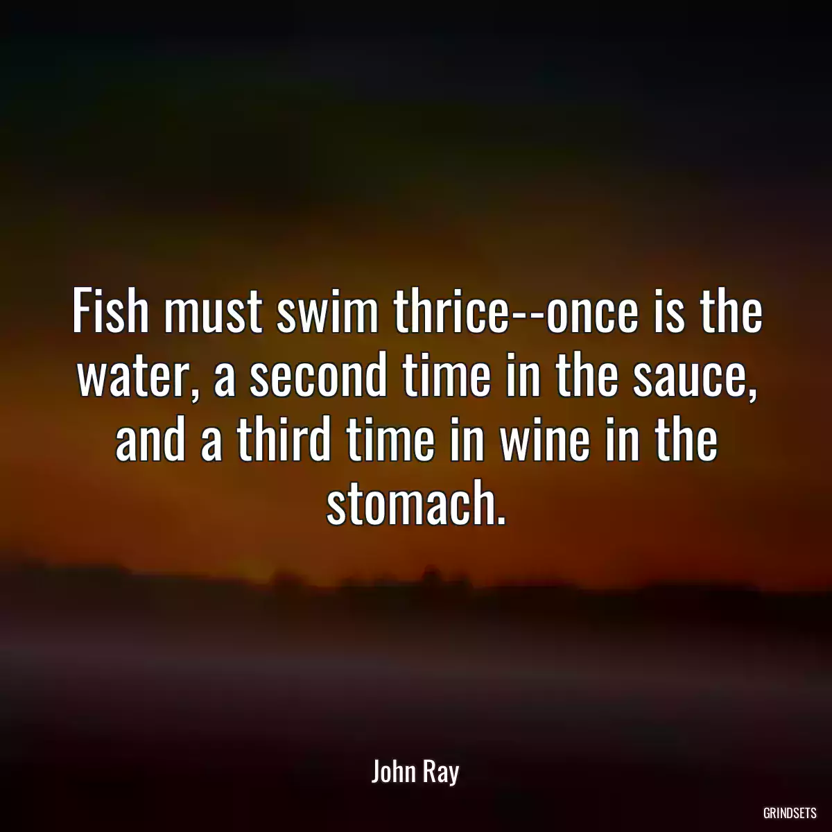 Fish must swim thrice--once is the water, a second time in the sauce, and a third time in wine in the stomach.