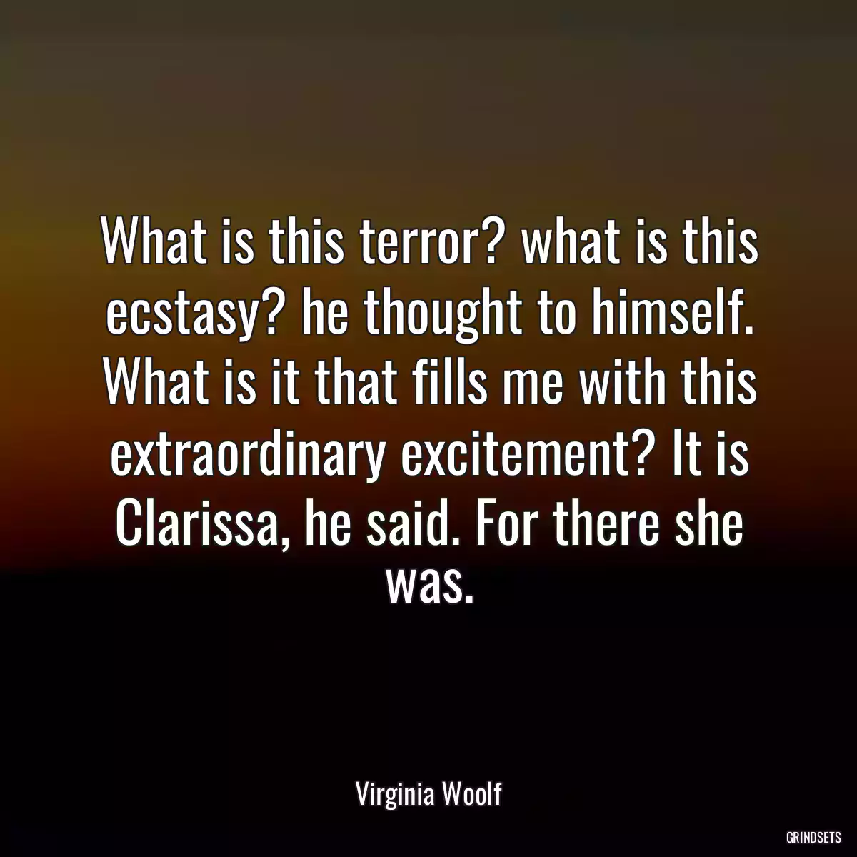 What is this terror? what is this ecstasy? he thought to himself. What is it that fills me with this extraordinary excitement? It is Clarissa, he said. For there she was.