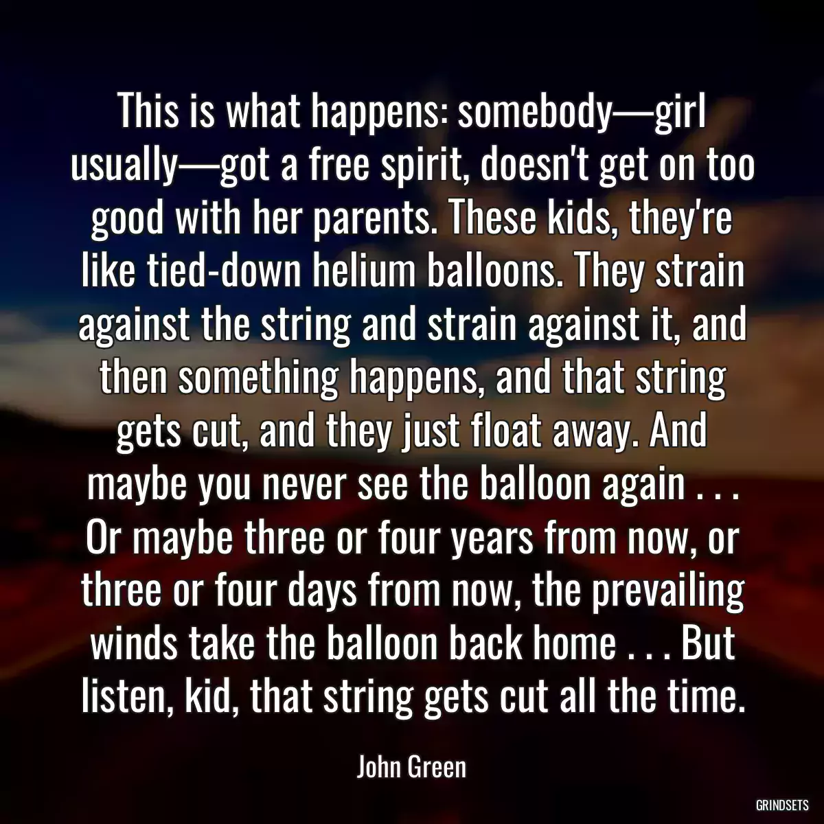 This is what happens: somebody—girl usually—got a free spirit, doesn\'t get on too good with her parents. These kids, they\'re like tied-down helium balloons. They strain against the string and strain against it, and then something happens, and that string gets cut, and they just float away. And maybe you never see the balloon again . . . Or maybe three or four years from now, or three or four days from now, the prevailing winds take the balloon back home . . . But listen, kid, that string gets cut all the time.