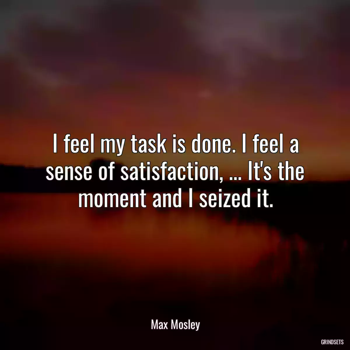 I feel my task is done. I feel a sense of satisfaction, ... It\'s the moment and I seized it.