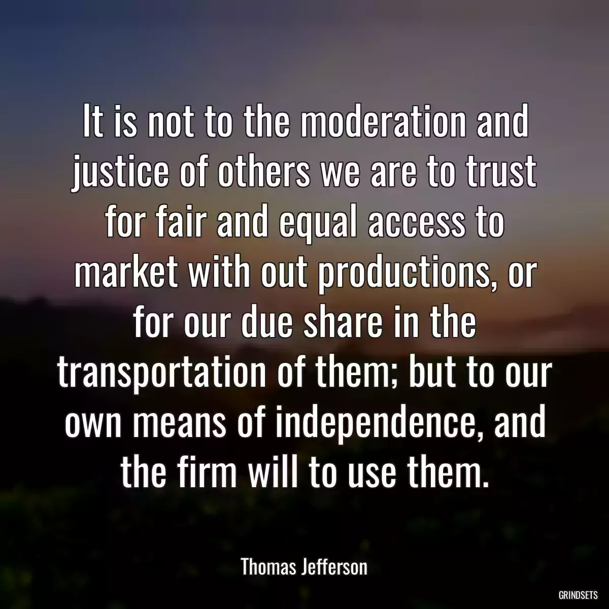 It is not to the moderation and justice of others we are to trust for fair and equal access to market with out productions, or for our due share in the transportation of them; but to our own means of independence, and the firm will to use them.