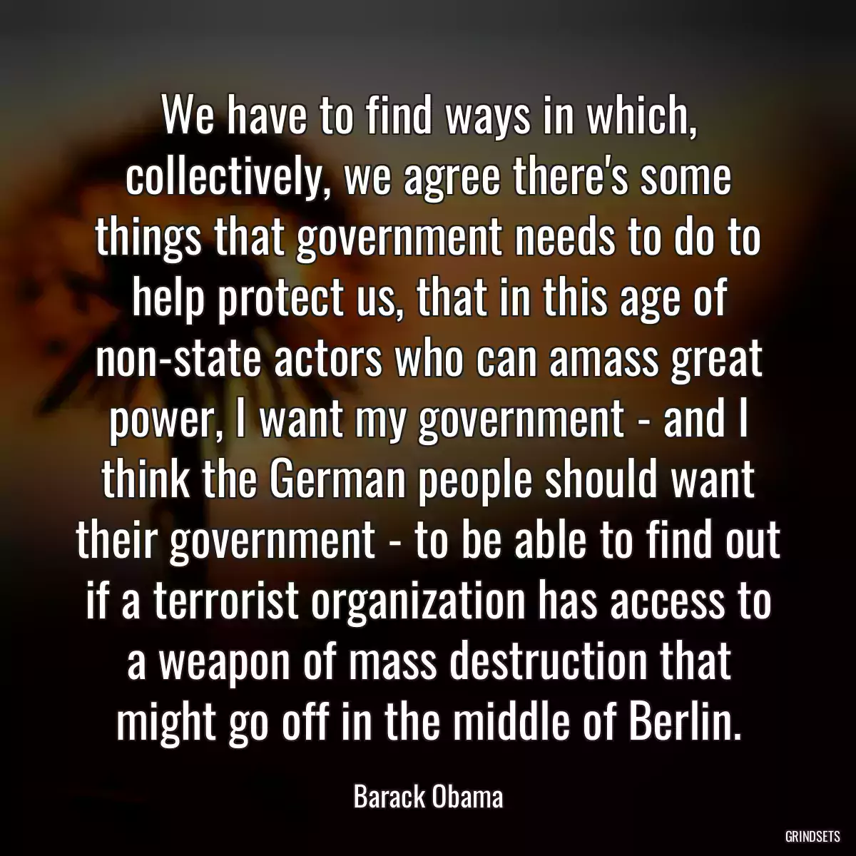 We have to find ways in which, collectively, we agree there\'s some things that government needs to do to help protect us, that in this age of non-state actors who can amass great power, I want my government - and I think the German people should want their government - to be able to find out if a terrorist organization has access to a weapon of mass destruction that might go off in the middle of Berlin.