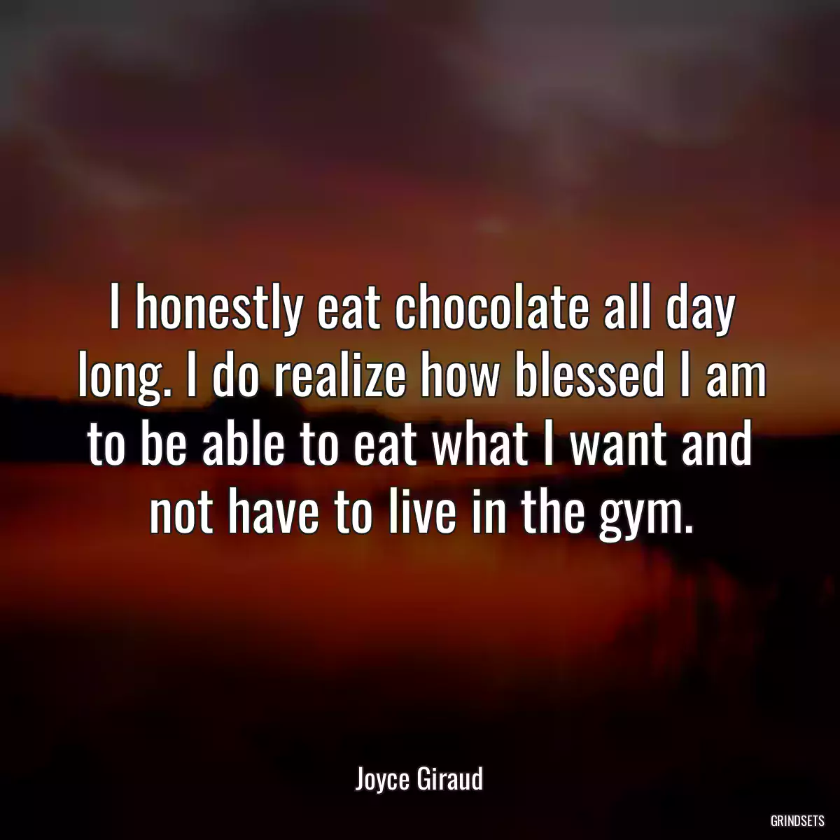 I honestly eat chocolate all day long. I do realize how blessed I am to be able to eat what I want and not have to live in the gym.