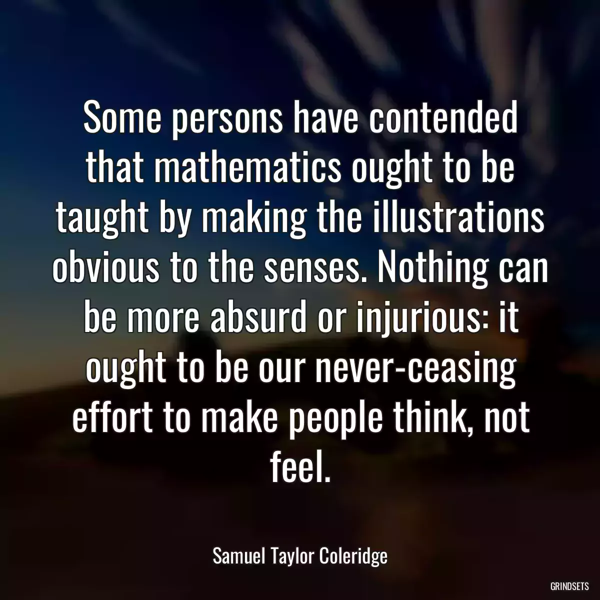 Some persons have contended that mathematics ought to be taught by making the illustrations obvious to the senses. Nothing can be more absurd or injurious: it ought to be our never-ceasing effort to make people think, not feel.