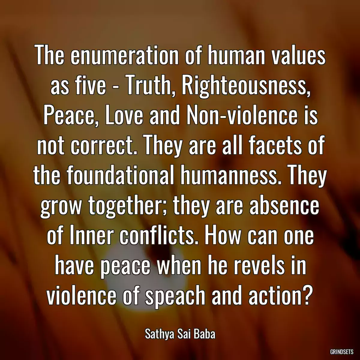 The enumeration of human values as five - Truth, Righteousness, Peace, Love and Non-violence is not correct. They are all facets of the foundational humanness. They grow together; they are absence of Inner conflicts. How can one have peace when he revels in violence of speach and action?