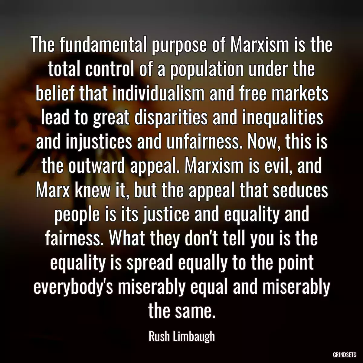 The fundamental purpose of Marxism is the total control of a population under the belief that individualism and free markets lead to great disparities and inequalities and injustices and unfairness. Now, this is the outward appeal. Marxism is evil, and Marx knew it, but the appeal that seduces people is its justice and equality and fairness. What they don\'t tell you is the equality is spread equally to the point everybody\'s miserably equal and miserably the same.