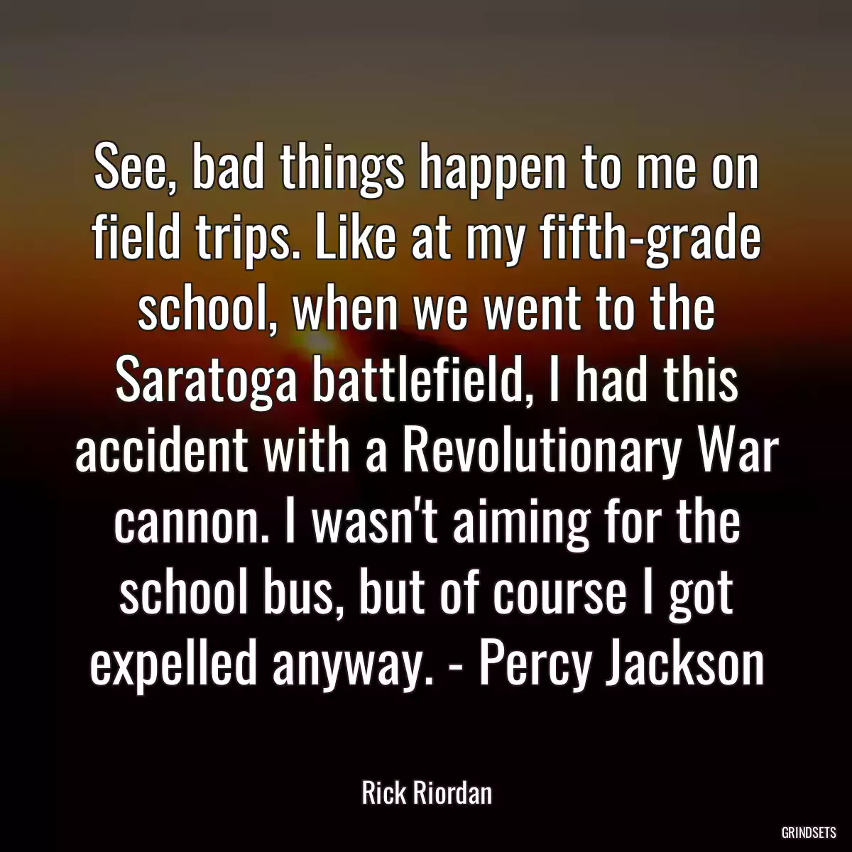 See, bad things happen to me on field trips. Like at my fifth-grade school, when we went to the Saratoga battlefield, I had this accident with a Revolutionary War cannon. I wasn\'t aiming for the school bus, but of course I got expelled anyway. - Percy Jackson