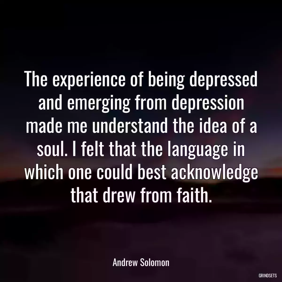 The experience of being depressed and emerging from depression made me understand the idea of a soul. I felt that the language in which one could best acknowledge that drew from faith.