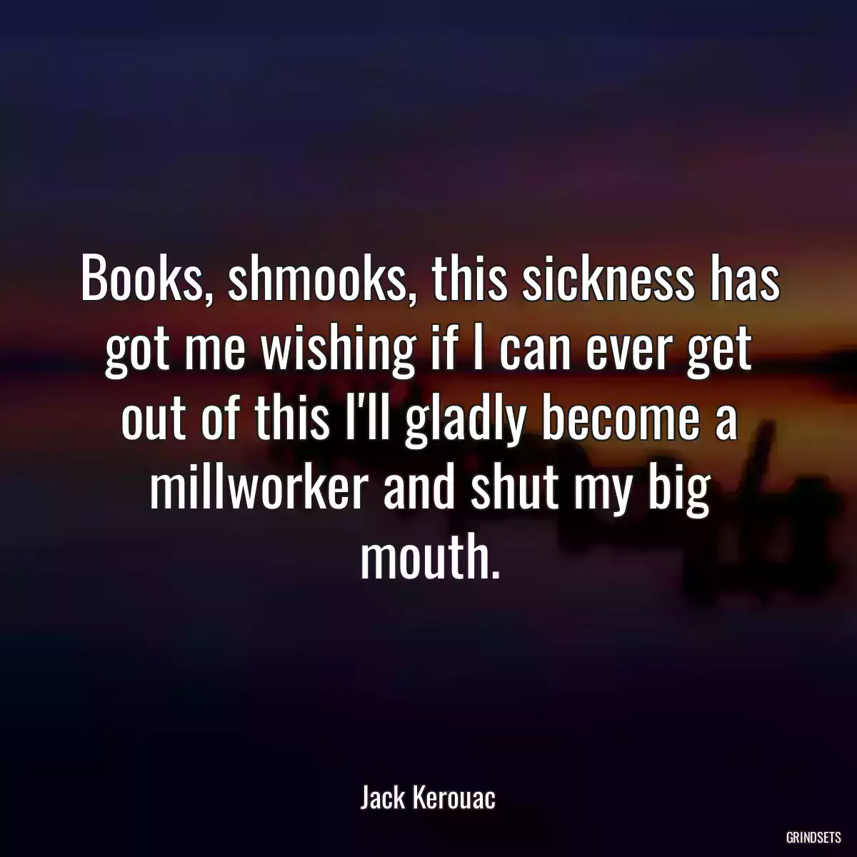 Books, shmooks, this sickness has got me wishing if I can ever get out of this I\'ll gladly become a millworker and shut my big mouth.