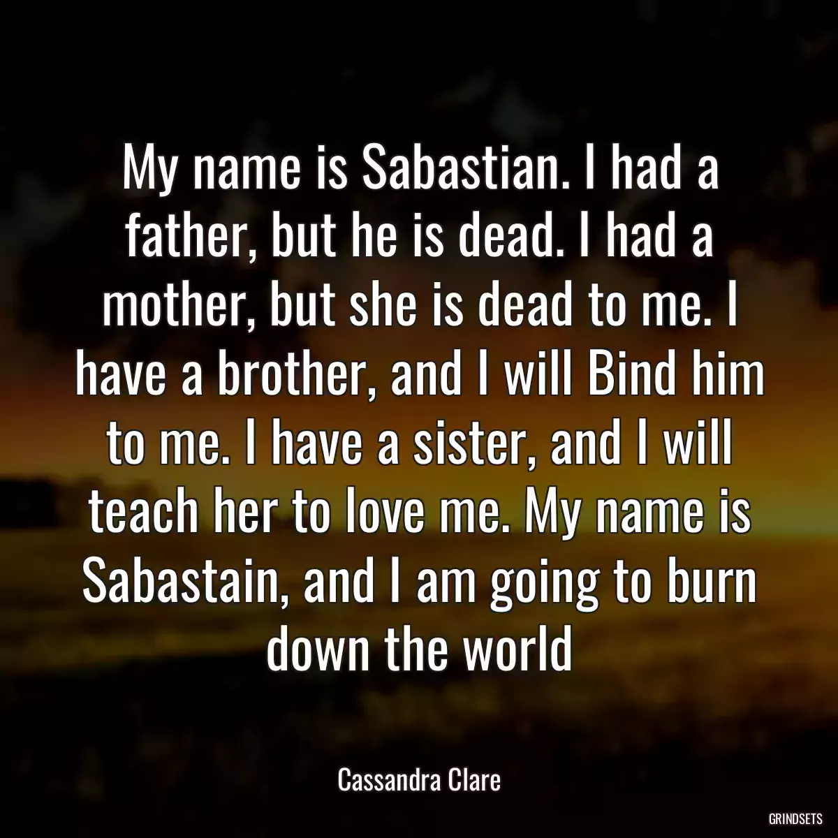 My name is Sabastian. I had a father, but he is dead. I had a mother, but she is dead to me. I have a brother, and I will Bind him to me. I have a sister, and I will teach her to love me. My name is Sabastain, and I am going to burn down the world