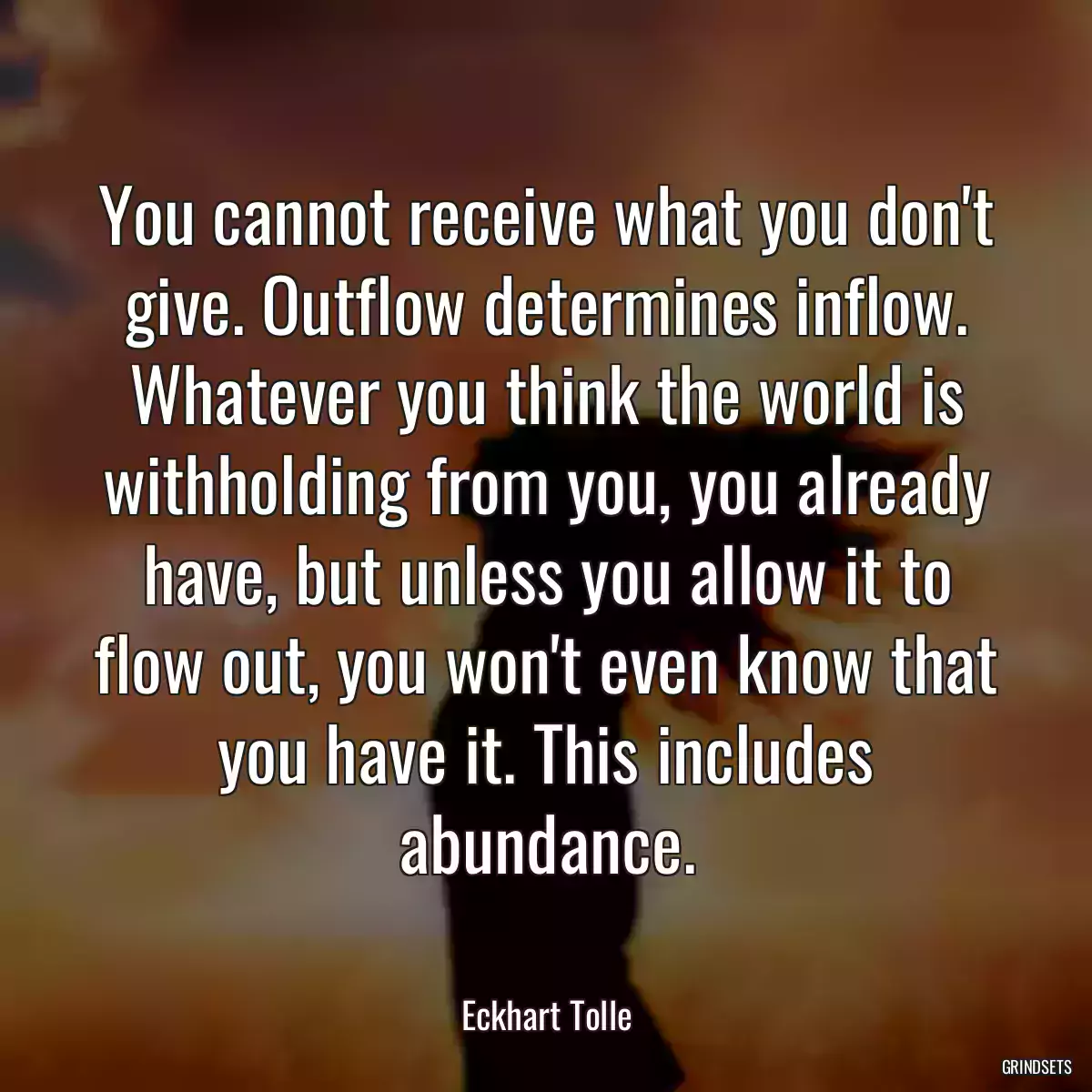 You cannot receive what you don\'t give. Outflow determines inflow. Whatever you think the world is withholding from you, you already have, but unless you allow it to flow out, you won\'t even know that you have it. This includes abundance.