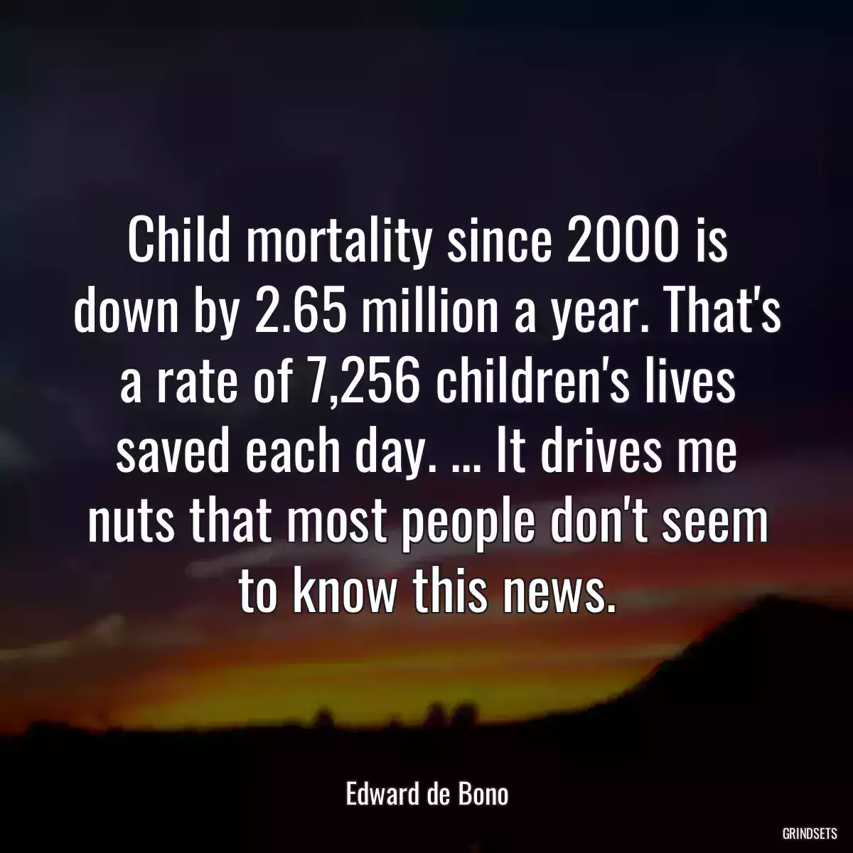 Child mortality since 2000 is down by 2.65 million a year. That\'s a rate of 7,256 children\'s lives saved each day. ... It drives me nuts that most people don\'t seem to know this news.