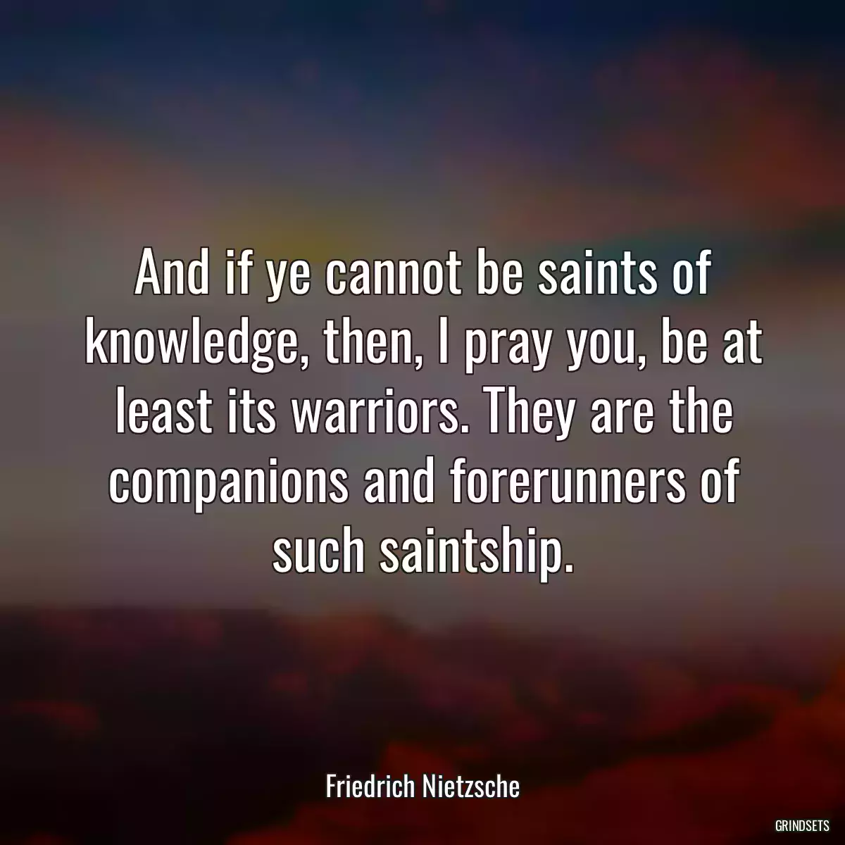 And if ye cannot be saints of knowledge, then, I pray you, be at least its warriors. They are the companions and forerunners of such saintship.