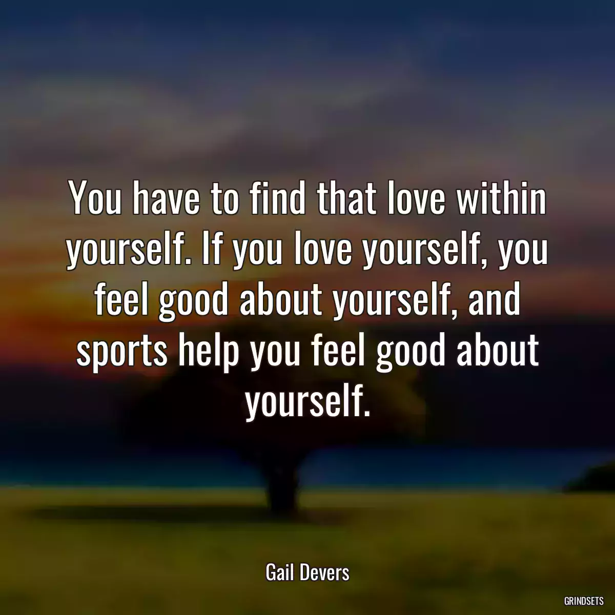 You have to find that love within yourself. If you love yourself, you feel good about yourself, and sports help you feel good about yourself.