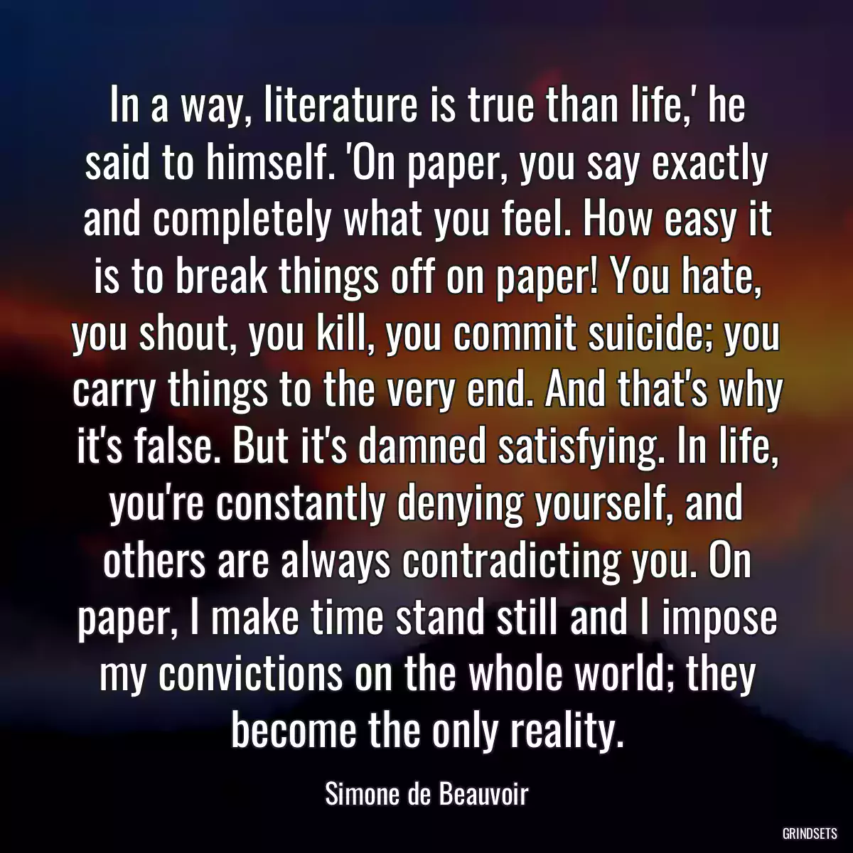 In a way, literature is true than life,\' he said to himself. \'On paper, you say exactly and completely what you feel. How easy it is to break things off on paper! You hate, you shout, you kill, you commit suicide; you carry things to the very end. And that\'s why it\'s false. But it\'s damned satisfying. In life, you\'re constantly denying yourself, and others are always contradicting you. On paper, I make time stand still and I impose my convictions on the whole world; they become the only reality.