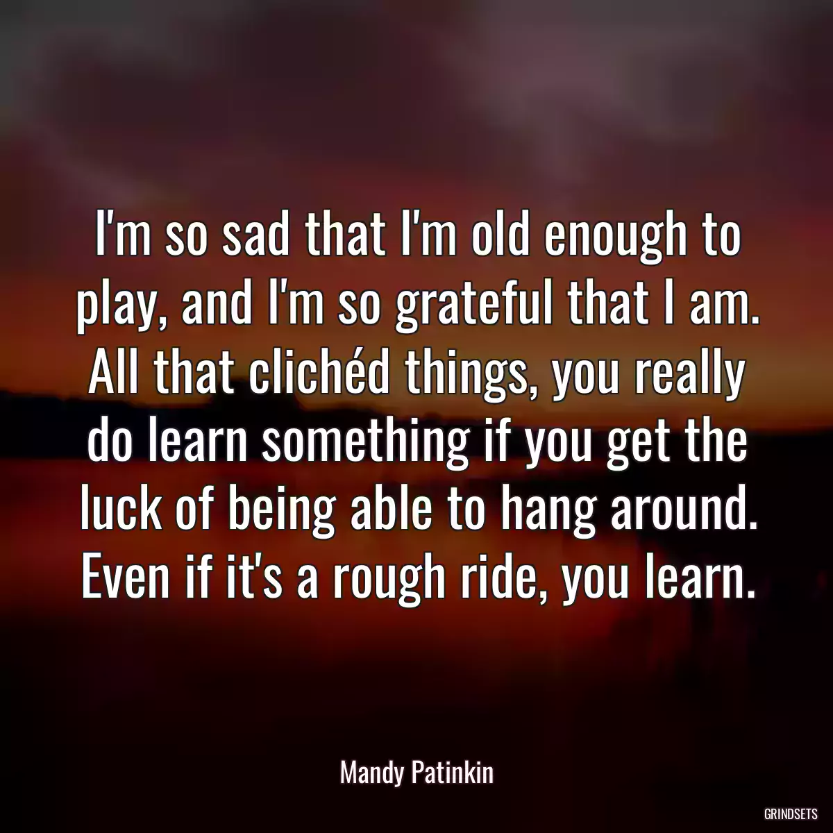 I\'m so sad that I\'m old enough to play, and I\'m so grateful that I am. All that clichéd things, you really do learn something if you get the luck of being able to hang around. Even if it\'s a rough ride, you learn.