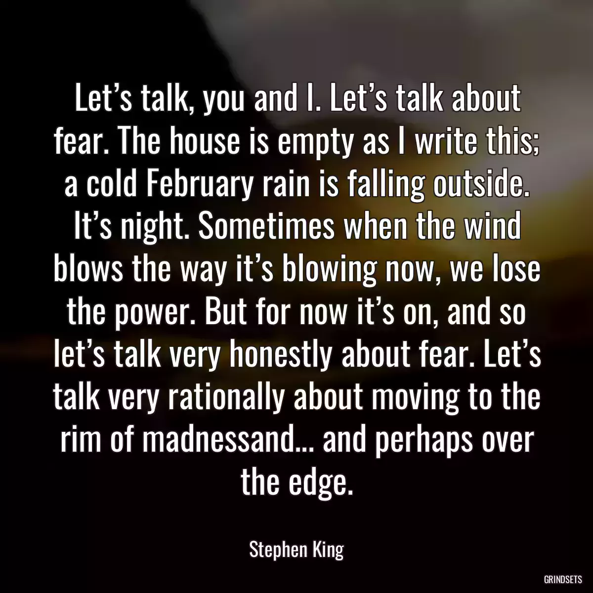 Let’s talk, you and I. Let’s talk about fear. The house is empty as I write this; a cold February rain is falling outside. It’s night. Sometimes when the wind blows the way it’s blowing now, we lose the power. But for now it’s on, and so let’s talk very honestly about fear. Let’s talk very rationally about moving to the rim of madnessand... and perhaps over the edge.