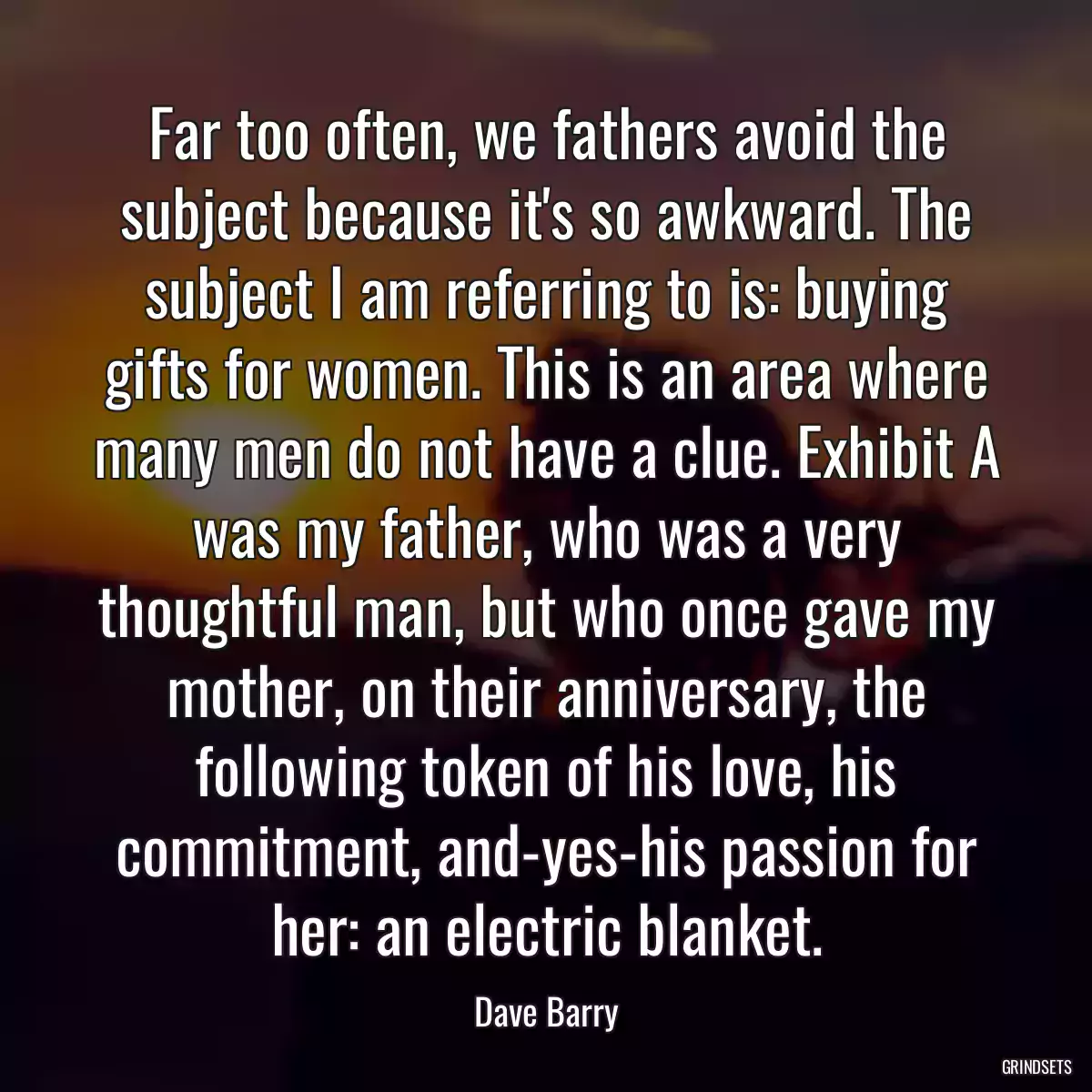 Far too often, we fathers avoid the subject because it\'s so awkward. The subject I am referring to is: buying gifts for women. This is an area where many men do not have a clue. Exhibit A was my father, who was a very thoughtful man, but who once gave my mother, on their anniversary, the following token of his love, his commitment, and-yes-his passion for her: an electric blanket.