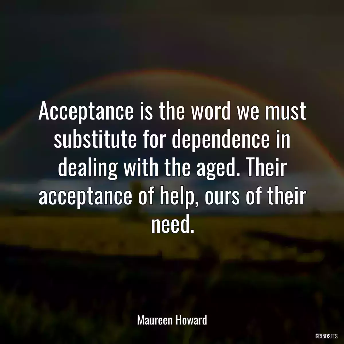 Acceptance is the word we must substitute for dependence in dealing with the aged. Their acceptance of help, ours of their need.