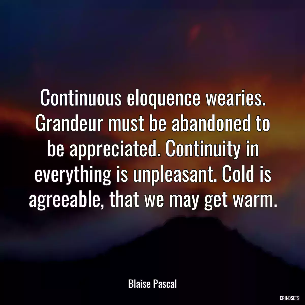 Continuous eloquence wearies. Grandeur must be abandoned to be appreciated. Continuity in everything is unpleasant. Cold is agreeable, that we may get warm.