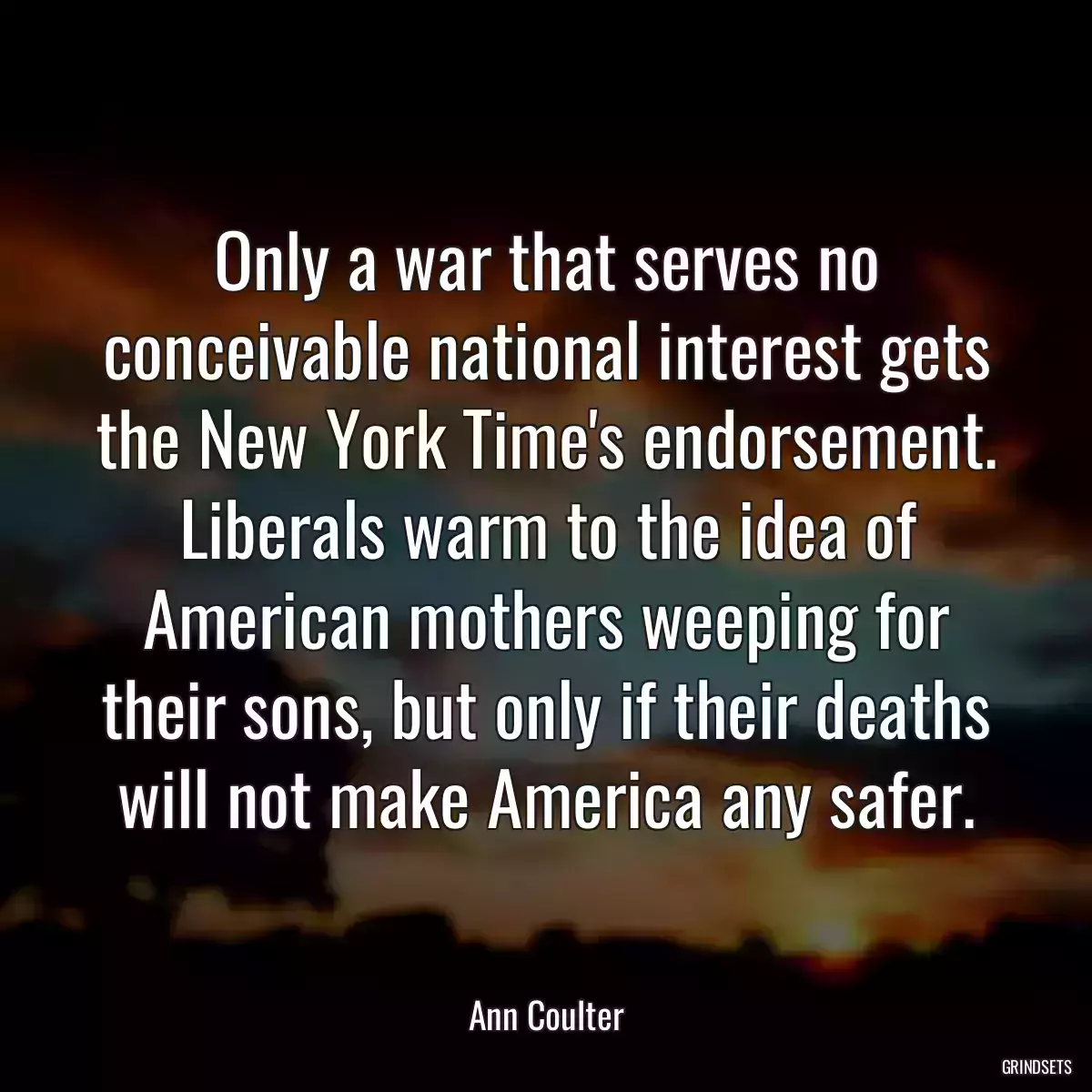 Only a war that serves no conceivable national interest gets the New York Time\'s endorsement. Liberals warm to the idea of American mothers weeping for their sons, but only if their deaths will not make America any safer.