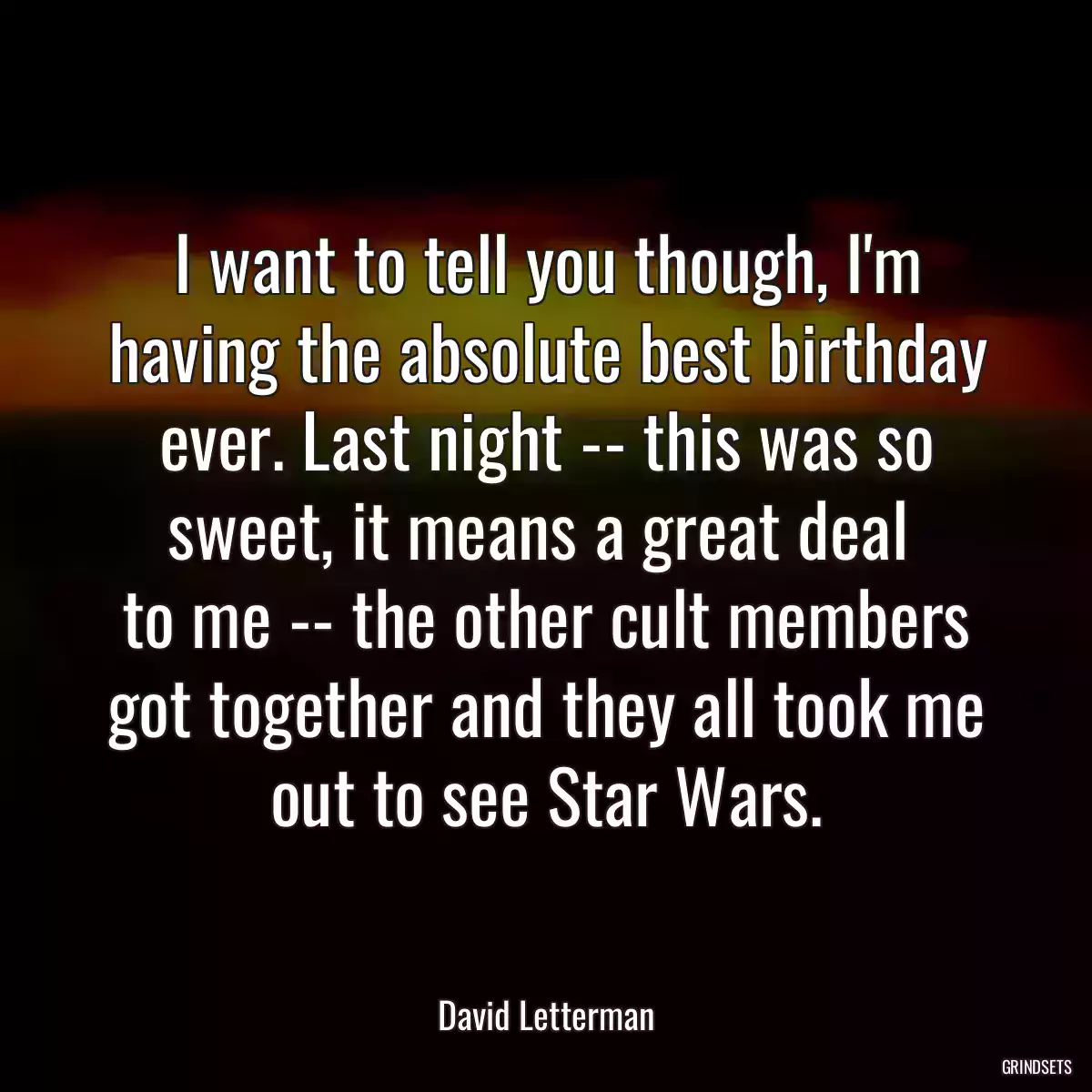 I want to tell you though, I\'m having the absolute best birthday ever. Last night -- this was so sweet, it means a great deal 
to me -- the other cult members got together and they all took me out to see Star Wars.